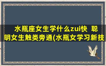 水瓶座女生学什么zui快  聪明女生触类旁通(水瓶女学习新技能速成专攻：触类旁通)